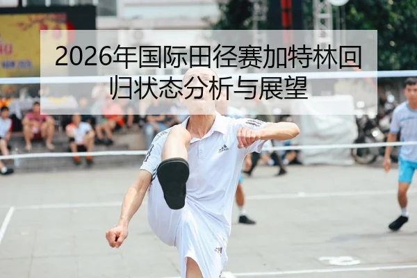2026年国际田径赛加特林回归状态分析与展望