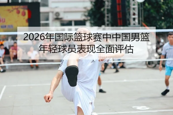 2026年国际篮球赛中中国男篮年轻球员表现全面评估