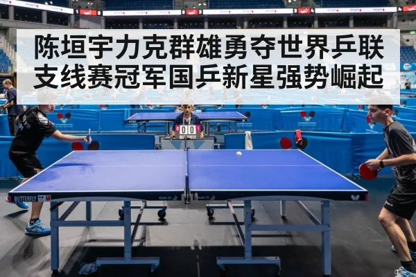 陈垣宇力克群雄勇夺世界乒联支线赛冠军国乒新星强势崛起